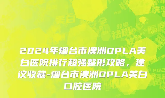 2024年烟台市澳洲OPLA美白医院排行超强整形攻略，建议收藏-烟台市澳洲OPLA美白口腔医院