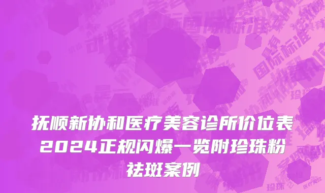 抚顺新协和医疗美容诊所价位表2024正规闪爆一览附珍珠粉祛斑案例