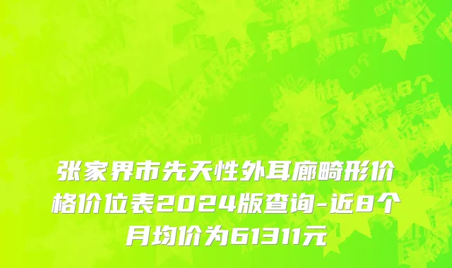 张家界市先天性外耳廊畸形价格价位表2024版查询-近8个月均价为61311元