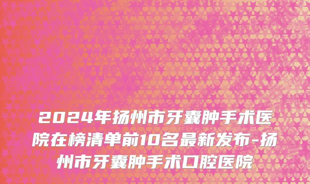 2024年扬州市牙囊肿手术医院在榜清单前10名最新发布-扬州市牙囊肿手术口腔医院