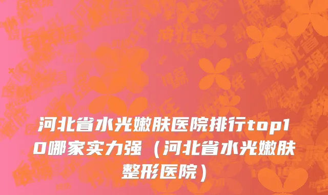 河北省水光嫩肤医院排行top10哪家实力强（河北省水光嫩肤整形医院）