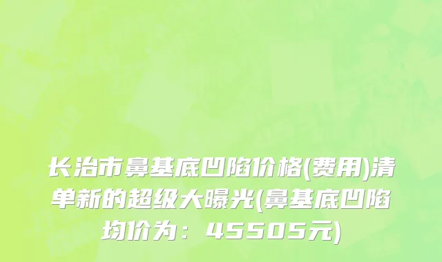 长治市鼻基底凹陷价格(费用)清单新的超级大曝光(鼻基底凹陷均价为：45505元)