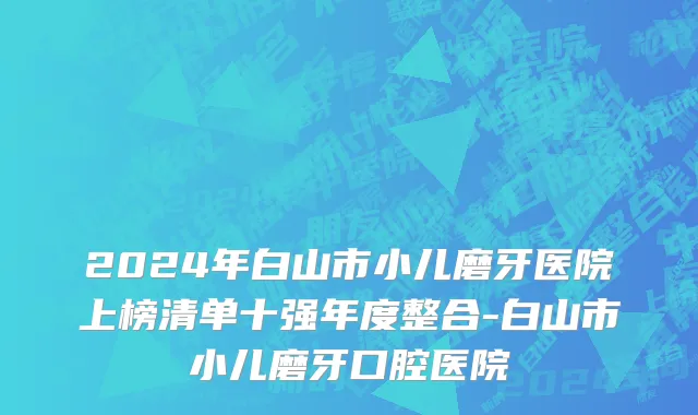 2024年白山市小儿磨牙医院上榜清单十强年度整合-白山市小儿磨牙口腔医院