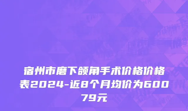 宿州市磨下颌角手术价格价格表2024-近8个月均价为60079元