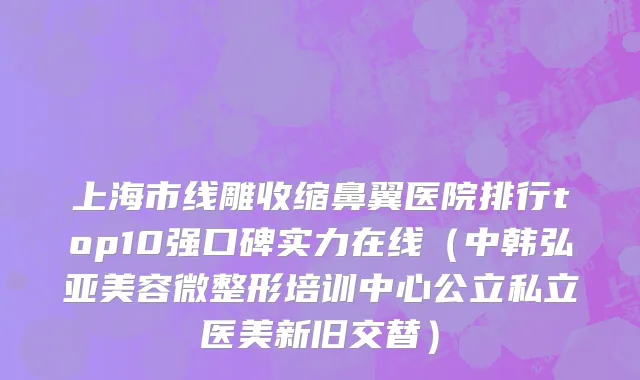 上海市线雕收缩鼻翼医院排行top10强口碑实力在线（中韩弘亚美容微整形培训中心公立私立医美新旧交替）