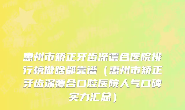 惠州市矫正牙齿深覆合医院排行榜做啥都靠谱（惠州市矫正牙齿深覆合口腔医院人气口碑实力汇总）