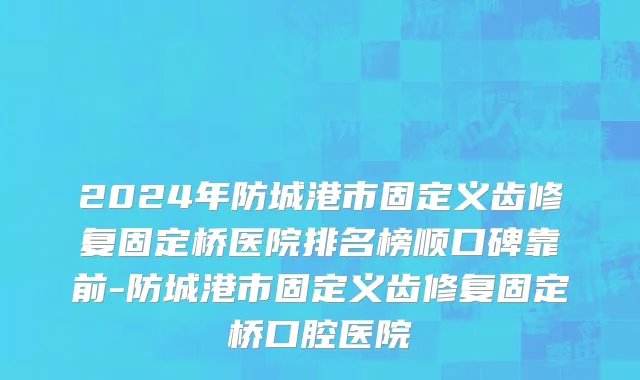 2024年防城港市固定义齿修复固定桥医院排名榜顺口碑靠前-防城港市固定义齿修复固定桥口腔医院