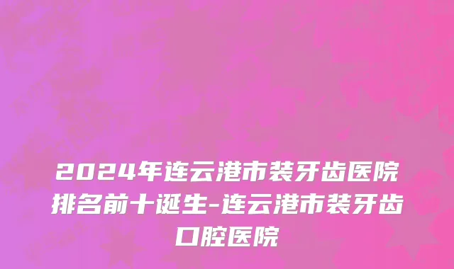2024年连云港市装牙齿医院排名前十诞生-连云港市装牙齿口腔医院