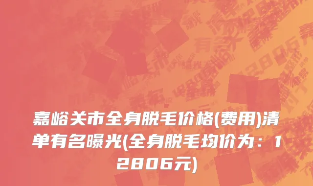 嘉峪关市全身脱毛价格(费用)清单有名曝光(全身脱毛均价为：12806元)