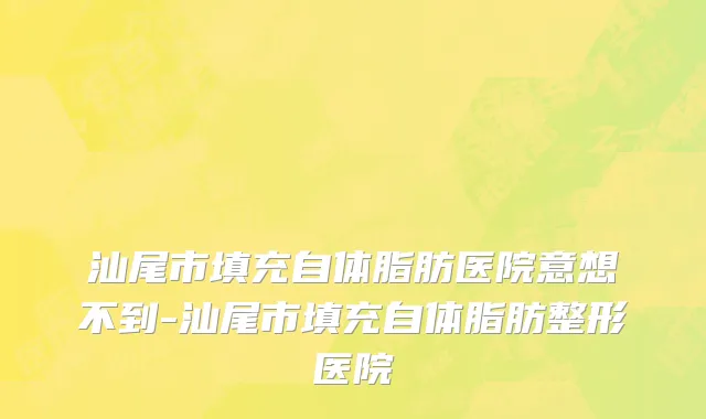 汕尾市填充自体脂肪医院意想不到-汕尾市填充自体脂肪整形医院