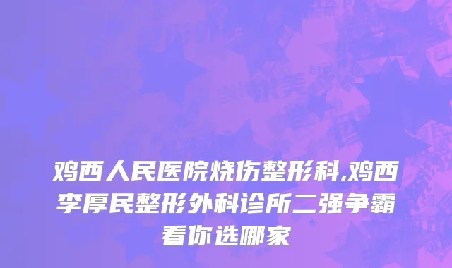 鸡西人民医院烧伤整形科,鸡西李厚民整形外科诊所二强争霸看你选哪家