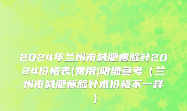 2024年兰州市减肥瘦脸针2024价格表(费用)明细参考（兰州市减肥瘦脸针术价格不一样）