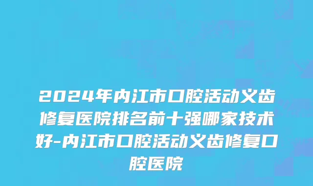2024年内江市口腔活动义齿修复医院排名前十强哪家技术好-内江市口腔活动义齿修复口腔医院