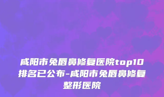 咸阳市兔唇鼻修复医院top10排名已公布-咸阳市兔唇鼻修复整形医院