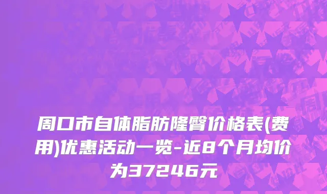 周口市自体脂肪隆臀价格表(费用)优惠活动一览-近8个月均价为37246元