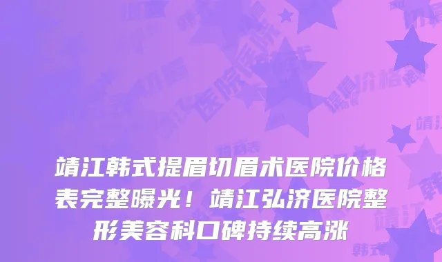 靖江韩式提眉切眉术医院价格表完整曝光！靖江弘济医院整形美容科口碑持续高涨