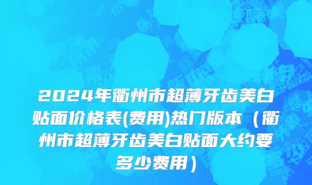 2024年衢州市超薄牙齿美白贴面价格表(费用)热门版本（衢州市超薄牙齿美白贴面大约要多少费用）