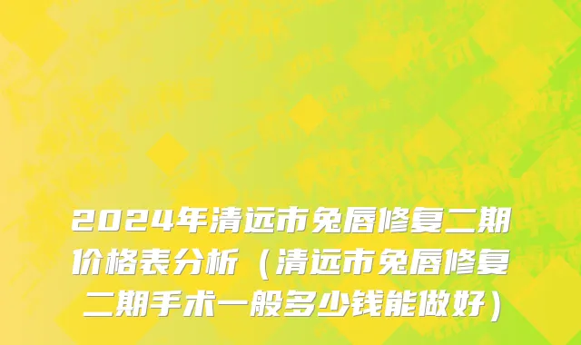 2024年清远市兔唇修复二期价格表分析（清远市兔唇修复二期手术一般多少钱能做好）