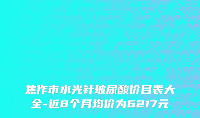 焦作市水光针玻尿酸价目表大全-近8个月均价为6217元