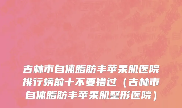 吉林市自体脂肪丰苹果肌医院排行榜前十不要错过（吉林市自体脂肪丰苹果肌整形医院）