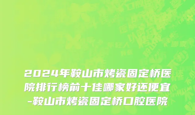 2024年鞍山市烤瓷固定桥医院排行榜前十佳哪家好还便宜-鞍山市烤瓷固定桥口腔医院