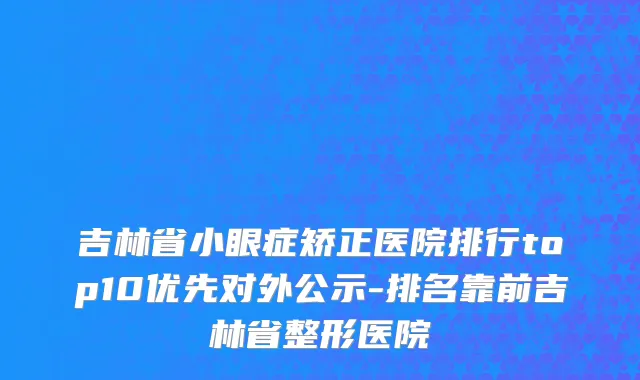 吉林省小眼症矫正医院排行top10优先对外公示-排名靠前吉林省整形医院