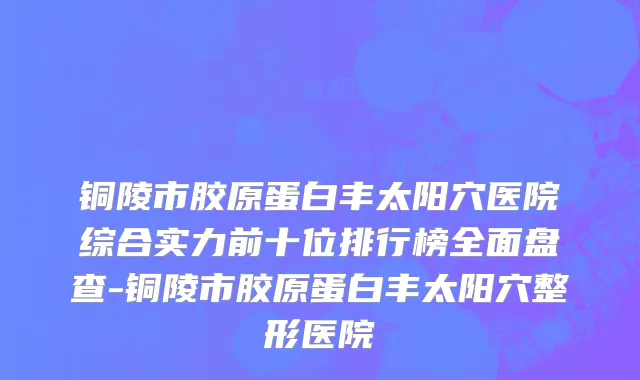 铜陵市胶原蛋白丰太阳穴医院综合实力前十位排行榜全面盘查-铜陵市胶原蛋白丰太阳穴整形医院