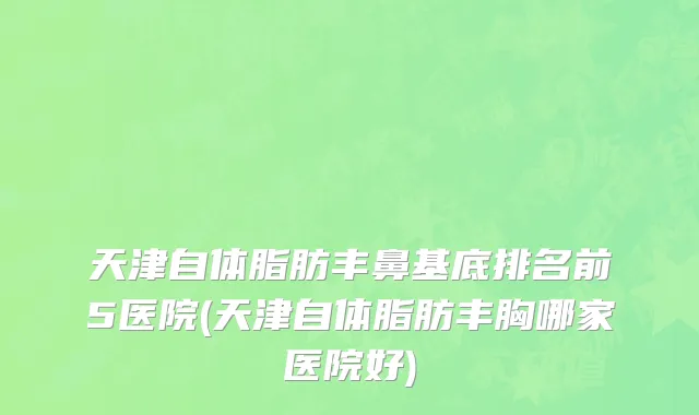 天津自体脂肪丰鼻基底排名前5医院(天津自体脂肪丰胸哪家医院好)