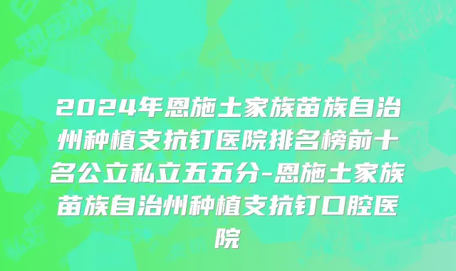 2024年恩施土家族苗族自治州种植支抗钉医院排名榜前十名公立私立五五分-恩施土家族苗族自治州种植支抗钉口腔医院