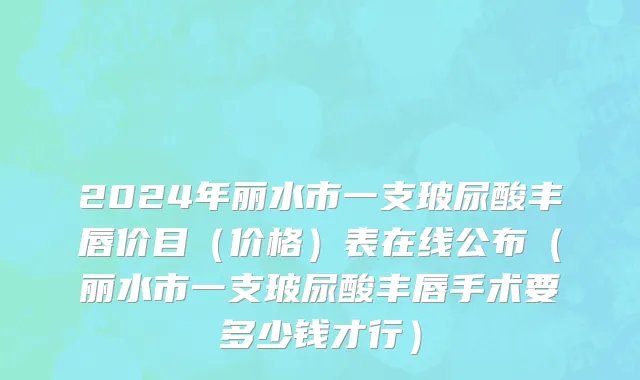 2024年丽水市一支玻尿酸丰唇价目（价格）表在线公布（丽水市一支玻尿酸丰唇手术要多少钱才行）