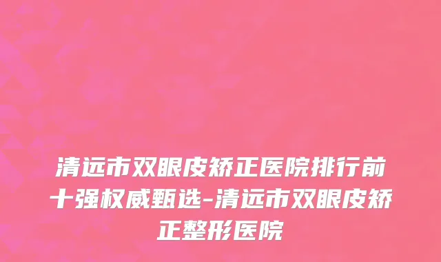 清远市双眼皮矫正医院排行前十强权威甄选-清远市双眼皮矫正整形医院