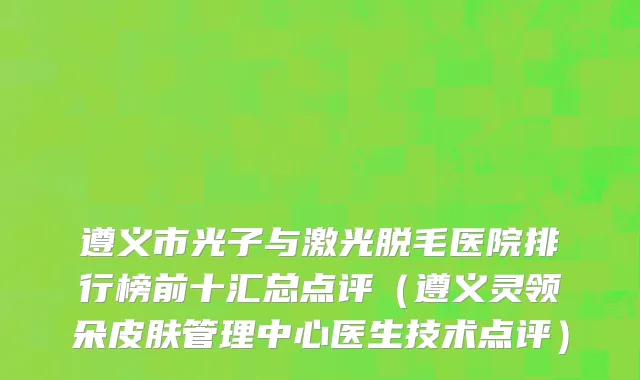 遵义市光子与激光脱毛医院排行榜前十汇总点评（遵义灵领朵皮肤管理中心医生技术点评）