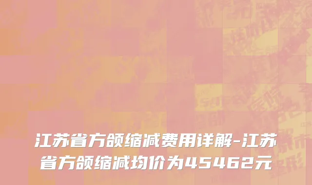 江苏省方颌缩减费用详解-江苏省方颌缩减均价为45462元