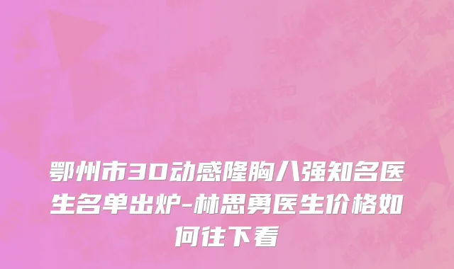 鄂州市3D动感隆胸八强知名医生名单出炉-林思勇医生价格如何往下看