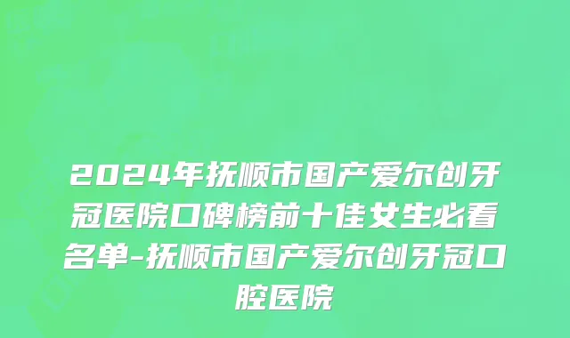 2024年抚顺市国产爱尔创牙冠医院口碑榜前十佳女生必看名单-抚顺市国产爱尔创牙冠口腔医院