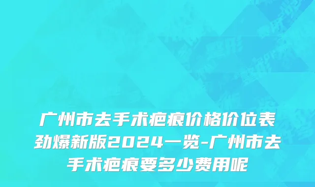 广州市去手术疤痕价格价位表劲爆新版2024一览-广州市去手术疤痕要多少费用呢