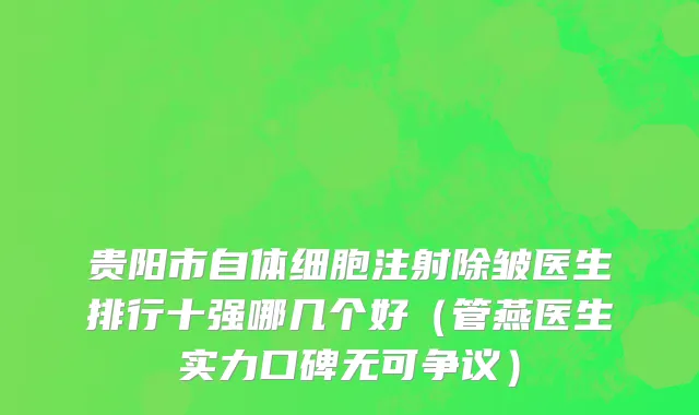贵阳市自体细胞注射除皱医生排行十强哪几个好（管燕医生实力口碑无可争议）