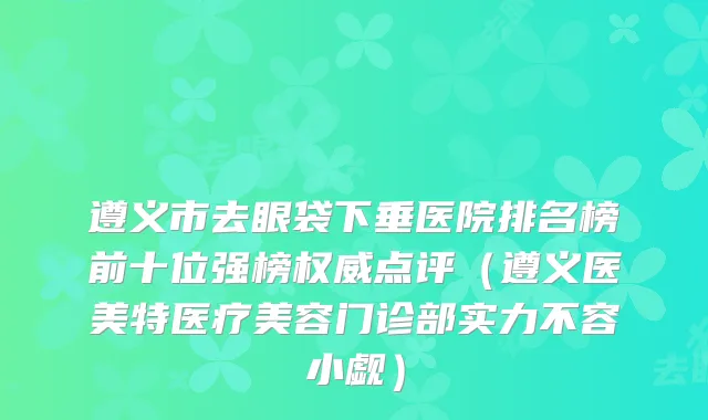 遵义市去眼袋下垂医院排名榜前十位强榜权威点评（遵义医美特医疗美容门诊部实力不容小觑）