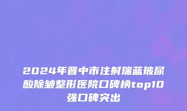 2024年晋中市注射瑞蓝玻尿酸除皱整形医院口碑榜top10强口碑突出