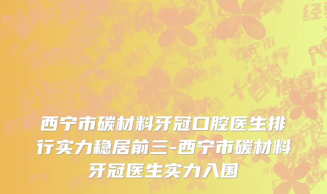 西宁市碳材料牙冠口腔医生排行实力稳居前三-西宁市碳材料牙冠医生实力入围