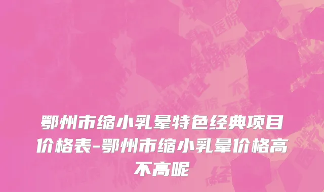 鄂州市缩小乳晕特色经典项目价格表-鄂州市缩小乳晕价格高不高呢