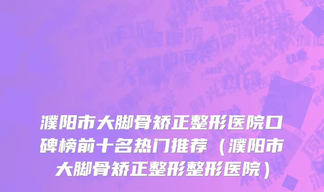 濮阳市大脚骨矫正整形医院口碑榜前十名热门推荐（濮阳市大脚骨矫正整形整形医院）