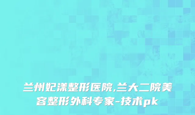 兰州妃漾整形医院,兰大二院美容整形外科专家-技术pk