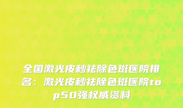 全国激光皮秒祛除色斑医院排名：激光皮秒祛除色斑医院top50强权威资料