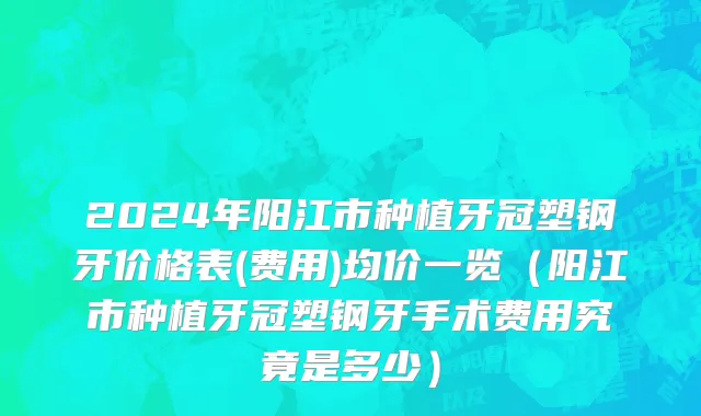 2024年阳江市种植牙冠塑钢牙价格表(费用)均价一览（阳江市种植牙冠塑钢牙手术费用究竟是多少）