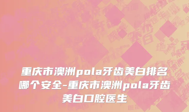 重庆市澳洲pola牙齿美白排名哪个安全-重庆市澳洲pola牙齿美白口腔医生