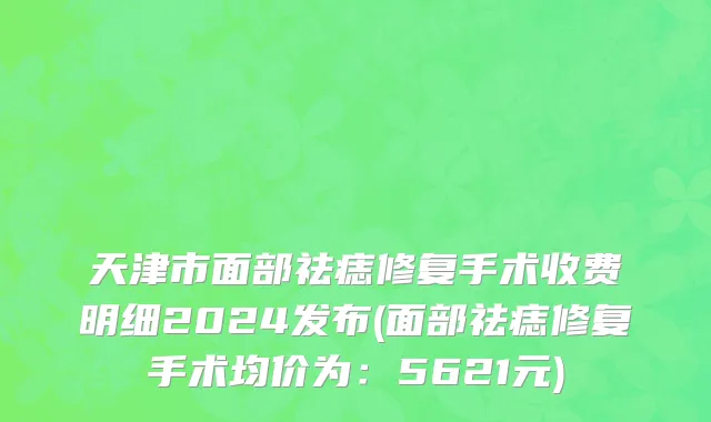 天津市面部祛痣修复手术收费明细2024发布(面部祛痣修复手术均价为：5621元)