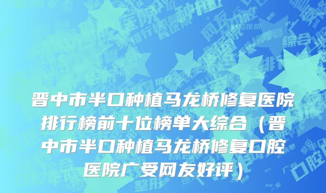 晋中市半口种植马龙桥修复医院排行榜前十位榜单大综合（晋中市半口种植马龙桥修复口腔医院广受网友好评）
