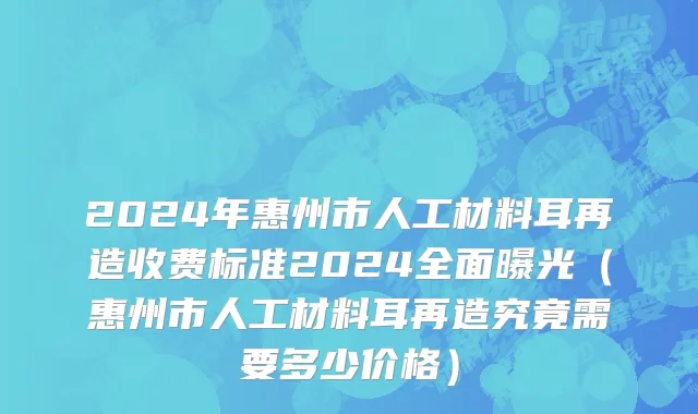 2024年惠州市人工材料耳再造收费标准2024全面曝光（惠州市人工材料耳再造究竟需要多少价格）