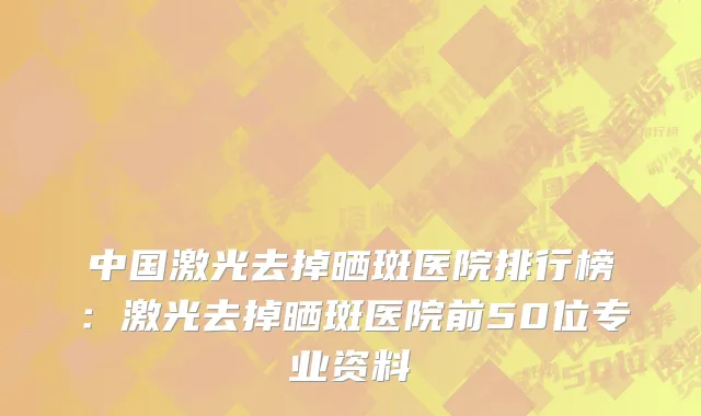 中国激光去掉晒斑医院排行榜：激光去掉晒斑医院前50位专业资料